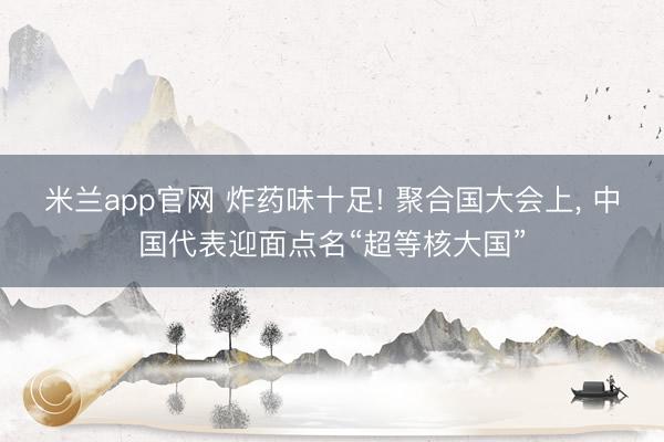 米兰app官网 炸药味十足! 聚合国大会上， 中国代表迎面点名“超等核大国”