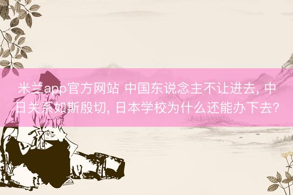 米兰app官方网站 中国东说念主不让进去， 中日关系如斯殷切， 日本学校为什么还能办下去?