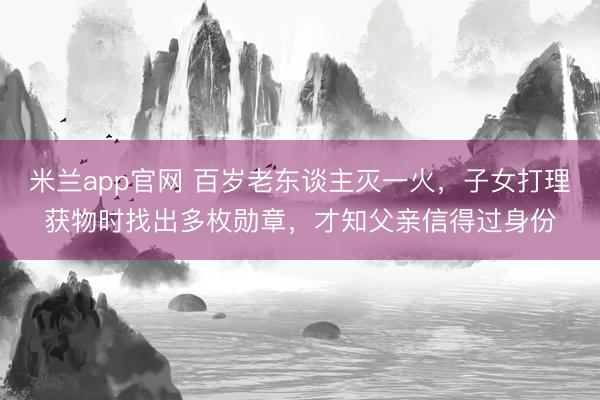 米兰app官网 百岁老东谈主灭一火，子女打理获物时找出多枚勋章，才知父亲信得过身份