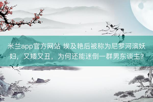 米兰app官方网站 埃及艳后被称为尼罗河滨妖妇，又矮又丑，为何还能迷倒一群男东谈主？