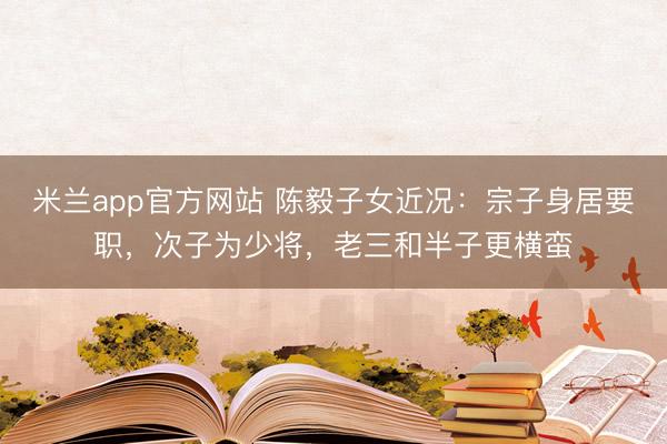 米兰app官方网站 陈毅子女近况：宗子身居要职，次子为少将，老三和半子更横蛮
