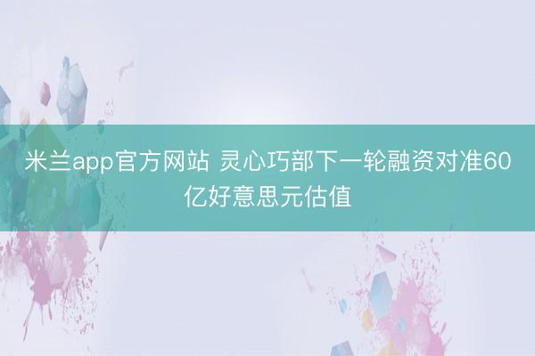 米兰app官方网站 灵心巧部下一轮融资对准60亿好意思元估值