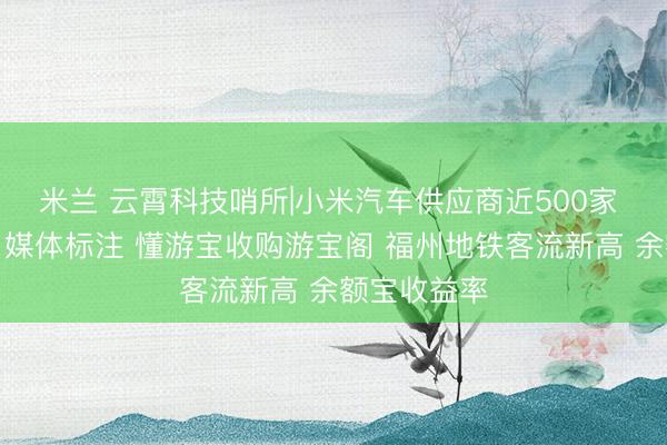 米兰 云霄科技哨所|小米汽车供应商近500家 网信严管自媒体标注 懂游宝收购游宝阁 福州地铁客流新高 余额宝收益率
