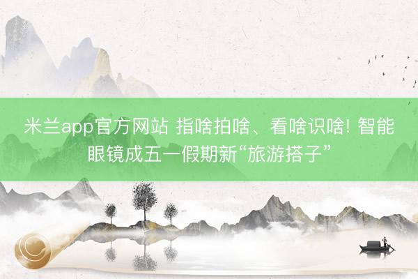 米兰app官方网站 指啥拍啥、看啥识啥! 智能眼镜成五一假期新“旅游搭子”
