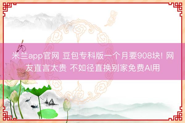 米兰app官网 豆包专科版一个月要908块! 网友直言太贵 不如径直换别家免费AI用
