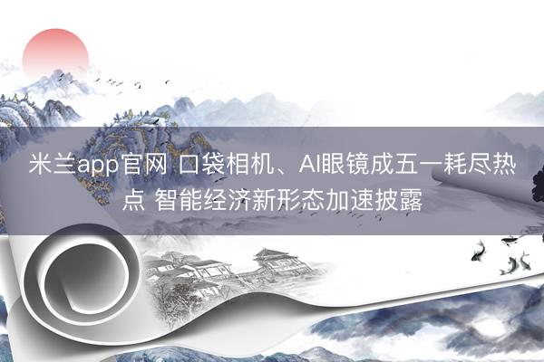米兰app官网 口袋相机、AI眼镜成五一耗尽热点 智能经济新形态加速披露