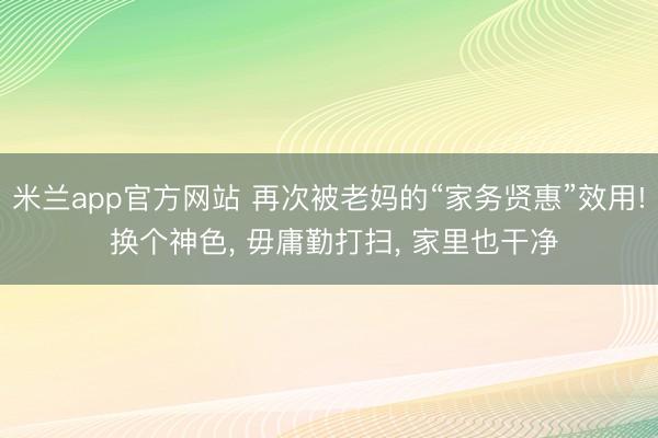 米兰app官方网站 再次被老妈的“家务贤惠”效用! 换个神色， 毋庸勤打扫， 家里也干净