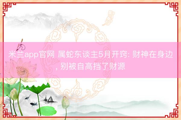 米兰app官网 属蛇东谈主5月开窍: 财神在身边， 别被自高挡了财源
