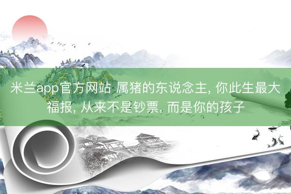 米兰app官方网站 属猪的东说念主， 你此生最大福报， 从来不是钞票， 而是你的孩子