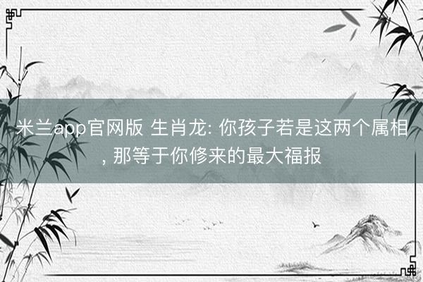 米兰app官网版 生肖龙: 你孩子若是这两个属相， 那等于你修来的最大福报