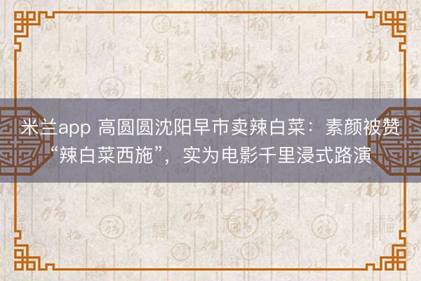 米兰app 高圆圆沈阳早市卖辣白菜：素颜被赞“辣白菜西施”，实为电影千里浸式路演
