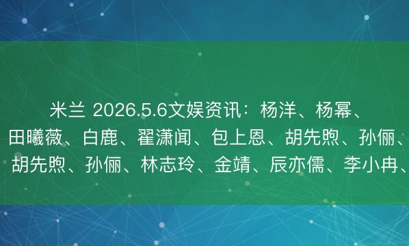 米兰 2026.5.6文娱资讯：杨洋、杨幂、孟子义、关晓彤、李现、田曦薇、白鹿、翟潇闻、包上恩、胡先煦、孙俪、林志玲、金靖、辰亦儒、李小冉、王子奇