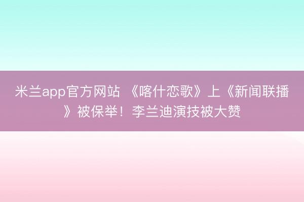 米兰app官方网站 《喀什恋歌》上《新闻联播》被保举！李兰迪演技被大赞
