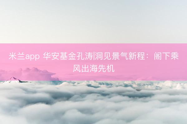 米兰app 华安基金孔涛|洞见景气新程：阁下乘风出海先机