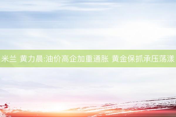 米兰 黄力晨:油价高企加重通胀 黄金保抓承压荡漾