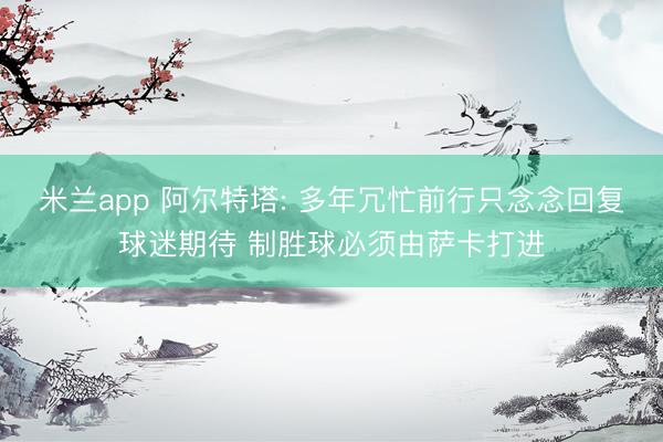 米兰app 阿尔特塔: 多年冗忙前行只念念回复球迷期待 制胜球必须由萨卡打进