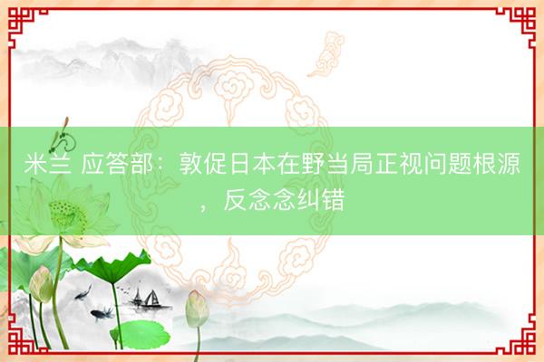 米兰 应答部：敦促日本在野当局正视问题根源，反念念纠错