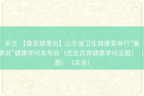 米兰 【鲁医健康说】山东省卫生健康委举行“鲁医健康说”健康学问发布会（优生优育健康学问主题）（实录）