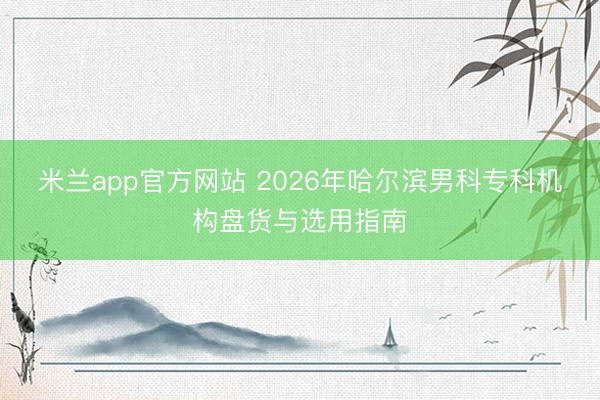 米兰app官方网站 2026年哈尔滨男科专科机构盘货与选用指南