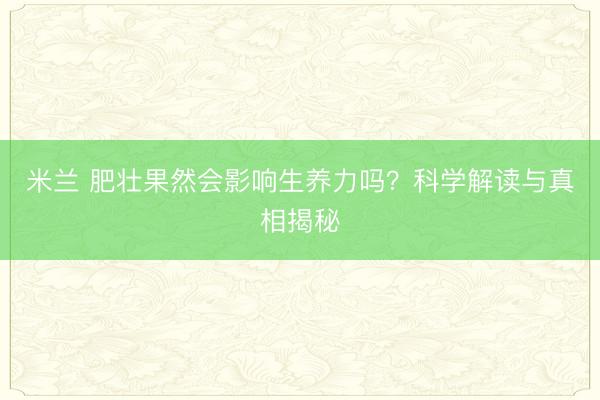 米兰 肥壮果然会影响生养力吗？科学解读与真相揭秘