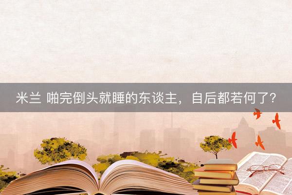 米兰 啪完倒头就睡的东谈主，自后都若何了？