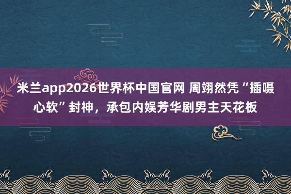 米兰app2026世界杯中国官网 周翊然凭“插嗫心软”封神,承包内娱芳华剧男主天花板