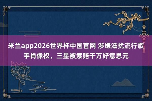 米兰app2026世界杯中国官网 涉嫌滋扰流行歌手肖像权，三星被索赔千万好意思元