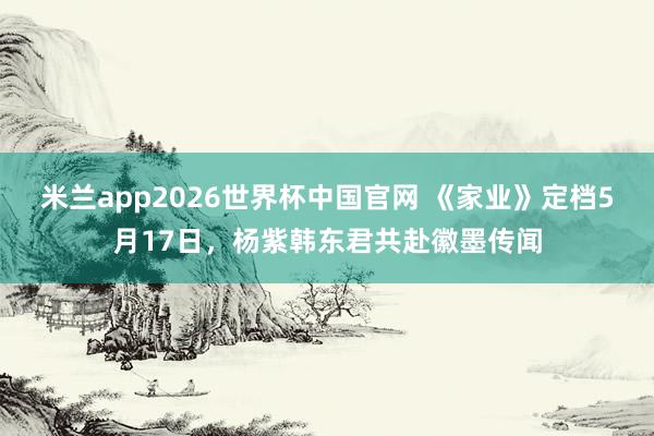 米兰app2026世界杯中国官网 《家业》定档5月17日，杨紫韩东君共赴徽墨传闻