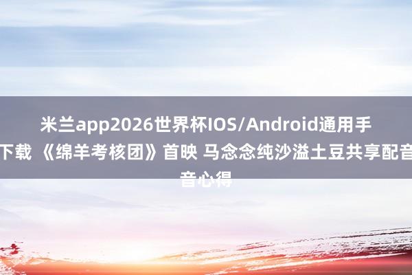 米兰app2026世界杯IOS/Android通用手机版下载 《绵羊考核团》首映 马念念纯沙溢土豆共享配音心得