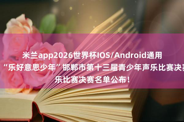 米兰app2026世界杯IOS/Android通用手机版下载 “乐好意思少年”邯郸市第十三届青少年声乐比赛决赛名单公布！