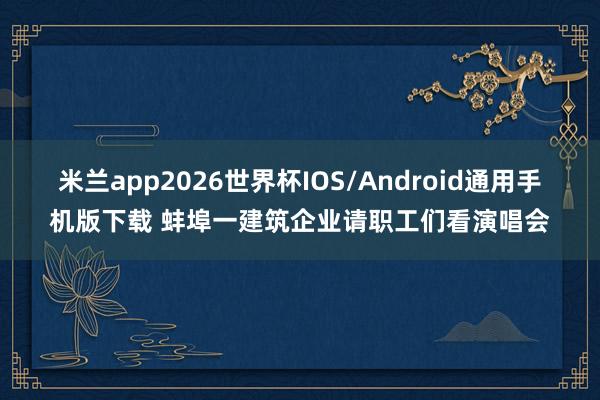 米兰app2026世界杯IOS/Android通用手机版下载 蚌埠一建筑企业请职工们看演唱会