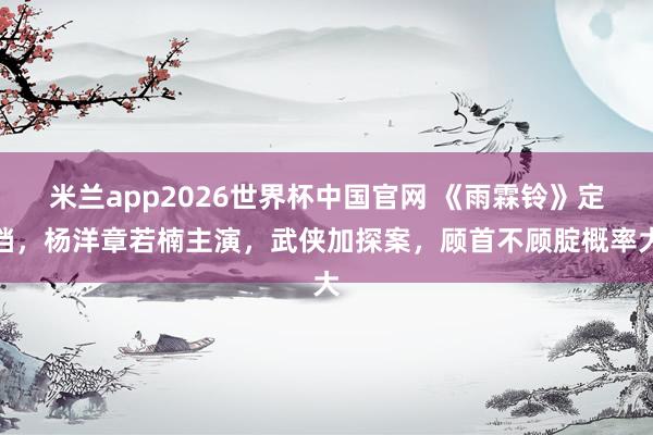 米兰app2026世界杯中国官网 《雨霖铃》定档，杨洋章若楠主演，武侠加探案，顾首不顾腚概率大