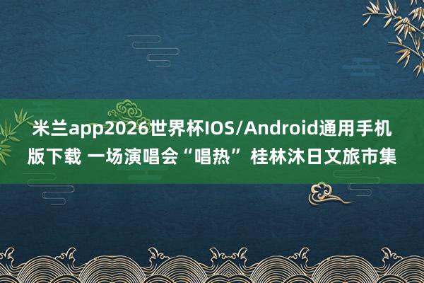 米兰app2026世界杯IOS/Android通用手机版下载 一场演唱会“唱热” 桂林沐日文旅市集