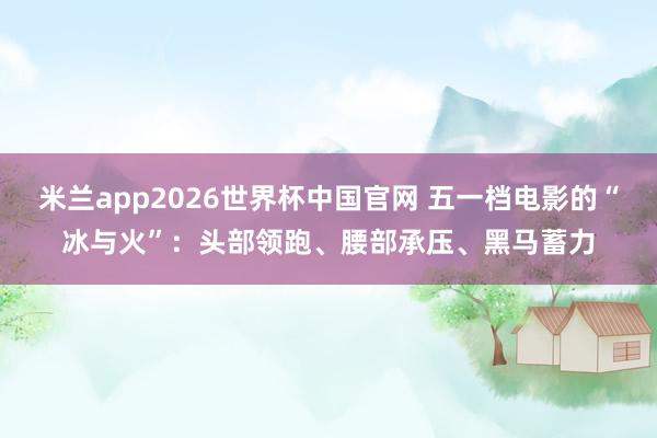 米兰app2026世界杯中国官网 五一档电影的“冰与火”：头部领跑、腰部承压、黑马蓄力