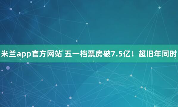 米兰app官方网站 五一档票房破7.5亿！超旧年同时