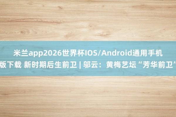 米兰app2026世界杯IOS/Android通用手机版下载 新时期后生前卫 | 邬云：黄梅艺坛“芳华前卫”