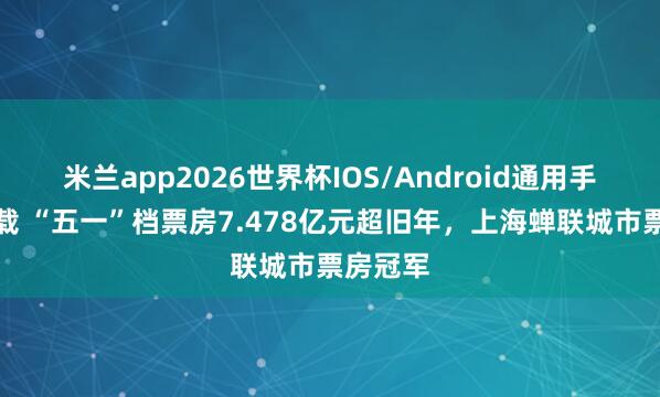 米兰app2026世界杯IOS/Android通用手机版下载 “五一”档票房7.478亿元超旧年，上海蝉联城市票房冠军
