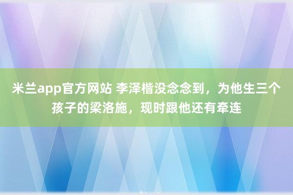 米兰app官方网站 李泽楷没念念到，为他生三个孩子的梁洛施，现时跟他还有牵连