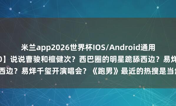 米兰app2026世界杯IOS/Android通用手机版下载 【2026.5.10】说说曹骏和檀健次?西巴圈的明星跪舔西边?易烊千玺开演唱会?《跑男》最近的热搜是当然热度还是对家干的?