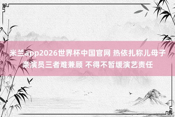 米兰app2026世界杯中国官网 热依扎称儿母子亲演员三者难兼顾 不得不暂缓演艺责任