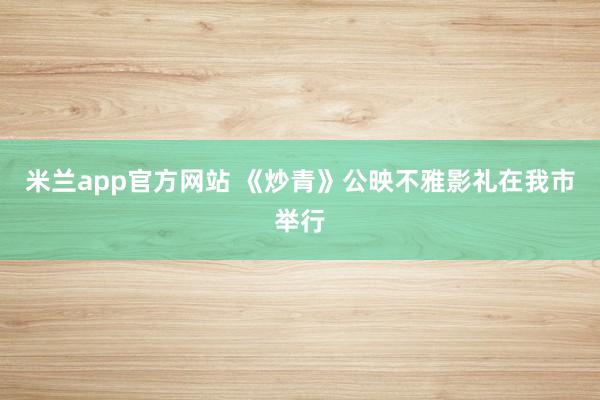 米兰app官方网站 《炒青》公映不雅影礼在我市举行