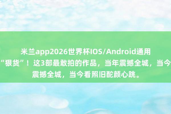 米兰app2026世界杯IOS/Android通用手机版下载 影坛“狠货”!这3部最敢拍的作品,当年震撼全城,当今看照旧酡颜心跳。