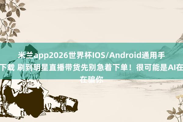米兰app2026世界杯IOS/Android通用手机版下载 刷到明星直播带货先别急着下单!很可能是AI在骗你