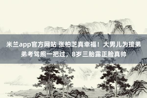 米兰app官方网站 张柏芝真幸福!大男儿为接弟弟考驾照一把过,8岁三胎露正脸真帅