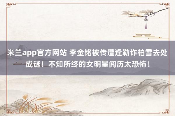 米兰app官方网站 李金铭被传遭逢勒诈柏雪去处成谜！不知所终的女明星阅历太恐怖！