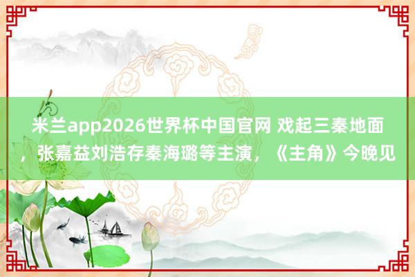 米兰app2026世界杯中国官网 戏起三秦地面，张嘉益刘浩存秦海璐等主演，《主角》今晚见