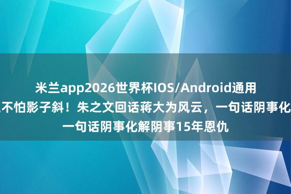 米兰app2026世界杯IOS/Android通用手机版下载 身正不怕影子斜！朱之文回话蒋大为风云，一句话阴事化解阴事15年恩仇
