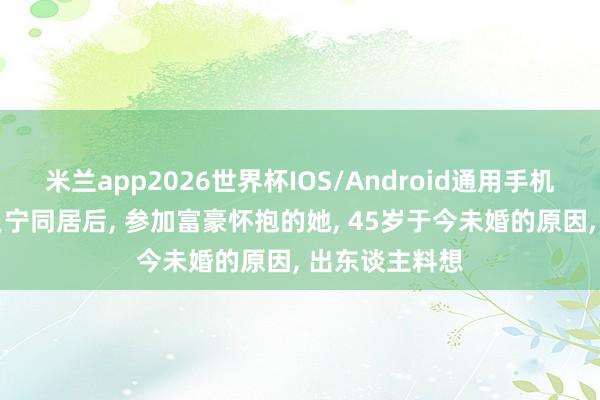 米兰app2026世界杯IOS/Android通用手机版下载 与撒贝宁同居后, 参加富豪怀抱的她, 45岁于今未婚的原因, 出东谈主料想