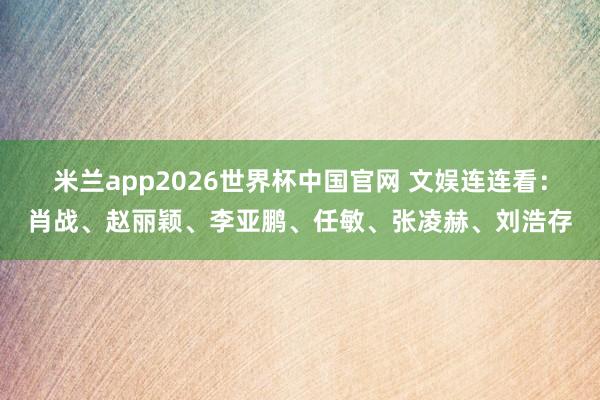 米兰app2026世界杯中国官网 文娱连连看：肖战、赵丽颖、李亚鹏、任敏、张凌赫、刘浩存