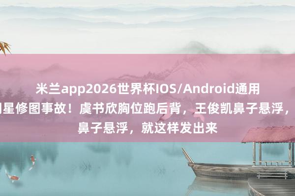 米兰app2026世界杯IOS/Android通用手机版下载 明星修图事故！虞书欣胸位跑后背，王俊凯鼻子悬浮，就这样发出来